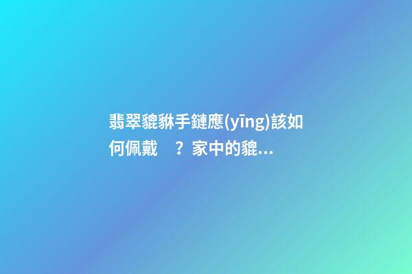翡翠貔貅手鏈應(yīng)該如何佩戴？家中的貔貅擺放有什么講究？